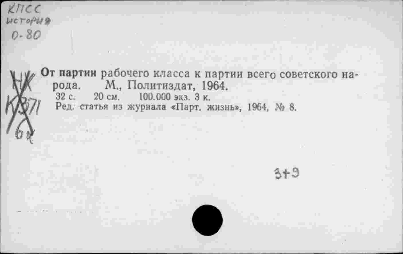 ﻿КПСС
Це г ори* 0^0
От партии рабочего класса к партии всего советского на рода, М„ Политиздат, 1964.
32 с. 20 см. 100.000 экз. 3 к.
Ред. статья из журнала «Парт, жизнь», 1964, № 8.
513